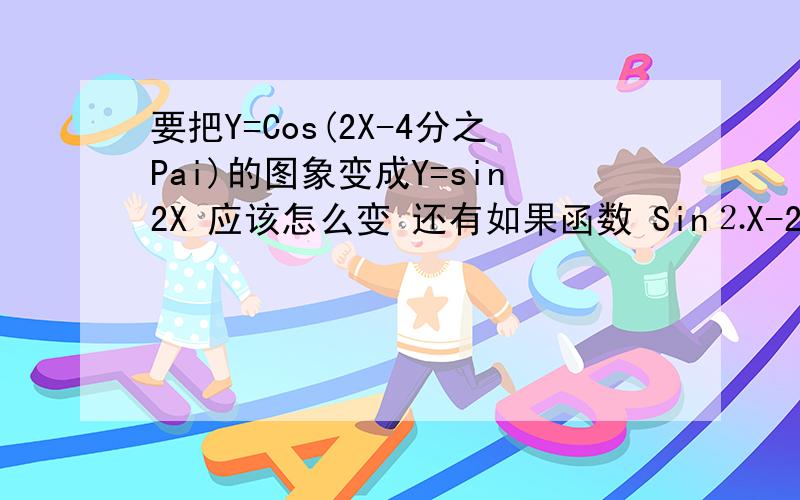 要把Y=Cos(2X-4分之Pai)的图象变成Y=sin2X 应该怎么变 还有如果函数 Sin⒉X-2分之1的最小正周期是不是 2pai 如果不是的话请高手说下做法和答案 (⒉=平方）