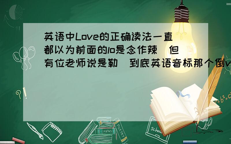 英语中Love的正确读法一直都以为前面的lo是念作辣　但有位老师说是勒　到底英语音标那个倒v的音该怎么发?那和短a区别在哪?