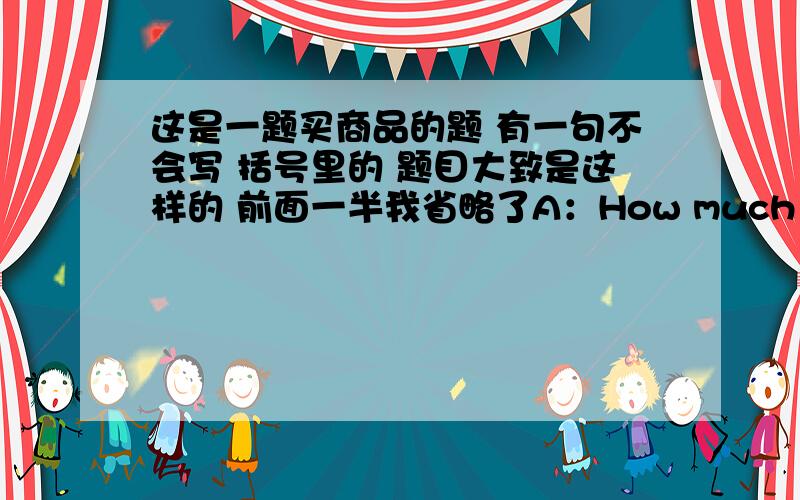 这是一题买商品的题 有一句不会写 括号里的 题目大致是这样的 前面一半我省略了A：How much is it?B:It is 74 dollarsA:All right.（ ）.B:Here you are.A:Thank you.B:You are welcome.是写I’ll take it还是Here is the m