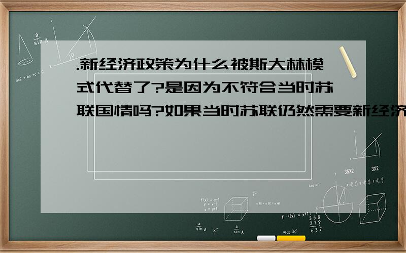 .新经济政策为什么被斯大林模式代替了?是因为不符合当时苏联国情吗?如果当时苏联仍然需要新经济政策的继续实施的话,那不就说明斯大林模式是错的了吗?说明了斯大林选择错了吗?1L,的,还