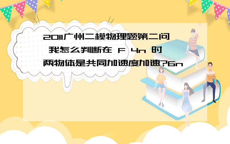 2011广州二模物理题第二问 我怎么判断在 F 4n 时两物体是共同加速度加速?6n