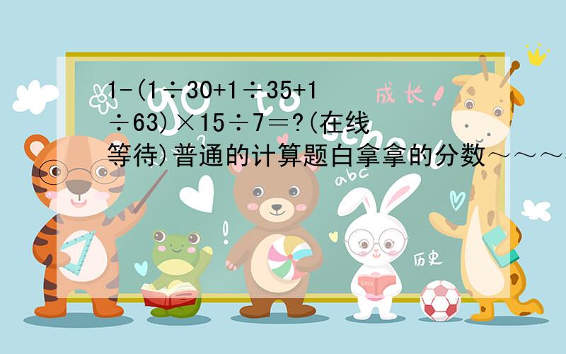 1-(1÷30+1÷35+1÷63)×15÷7＝?(在线等待)普通的计算题白拿拿的分数～～～要快,正确率高～～～写成分数的形式哦～～～