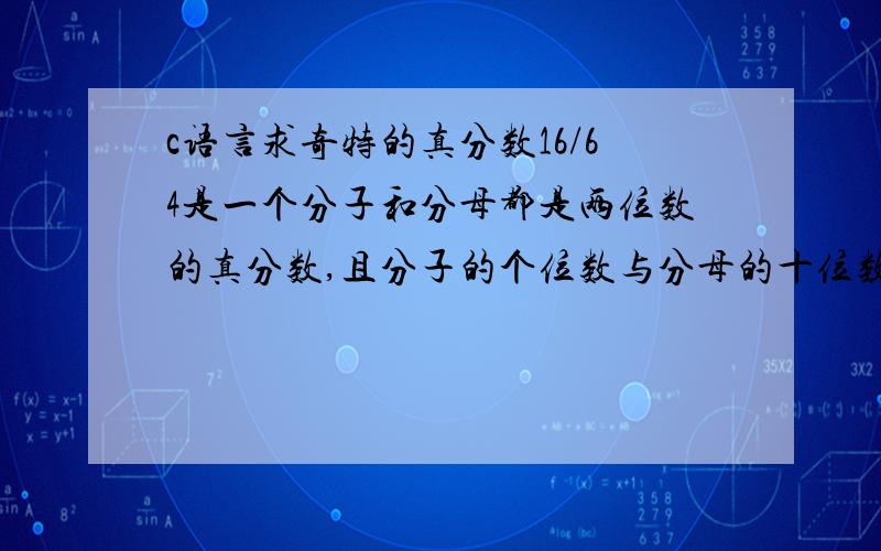 c语言求奇特的真分数16/64是一个分子和分母都是两位数的真分数,且分子的个位数与分母的十位数相同.令人惊奇的是：如果把这个分数的分子的个位数和分母的十位数同时删去,所得到的结果