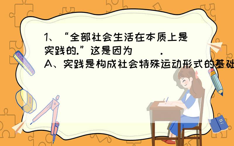 1、“全部社会生活在本质上是实践的.”这是因为( ). A、实践是构成社会特殊运动形式的基础 B、实...