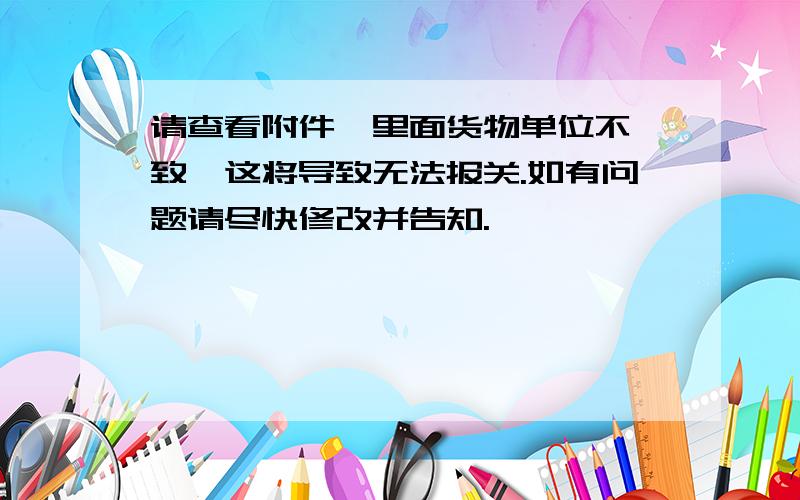 请查看附件,里面货物单位不一致,这将导致无法报关.如有问题请尽快修改并告知.