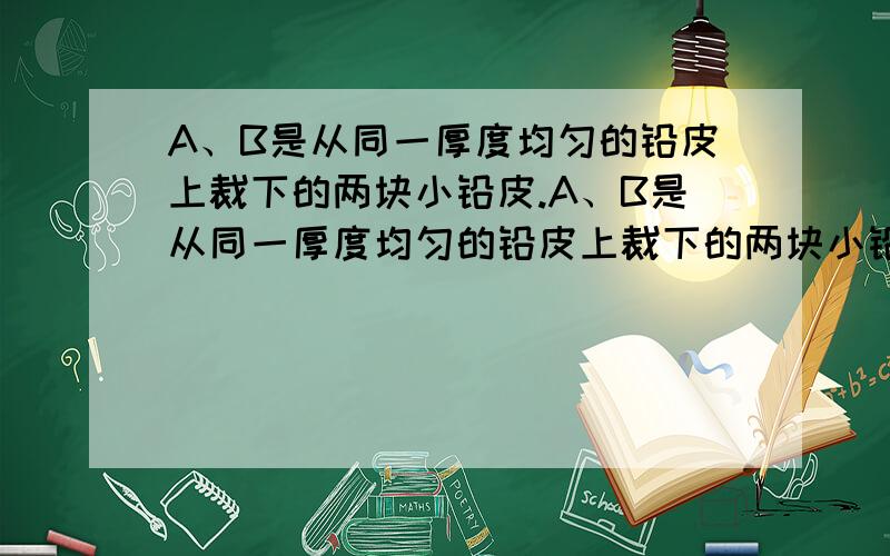 A、B是从同一厚度均匀的铅皮上裁下的两块小铅皮.A、B是从同一厚度均匀的铅皮上裁下的两块小铅皮,其中A的形状是正方形,B的形状不规则.现给你一把刻度尺和一架天平(包括砝码),请你较准确