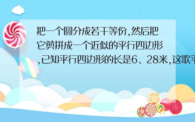 把一个圆分成若干等份,然后把它剪拼成一个近似的平行四边形,已知平行四边形的长是6、28米,这歌平行四边形的宽是多少,这个圆的面积是多少要把过程写出来,要求清晰