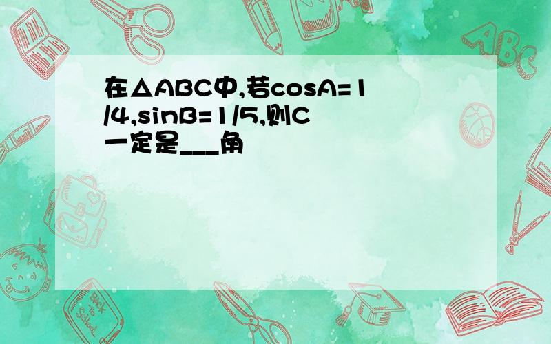 在△ABC中,若cosA=1/4,sinB=1/5,则C一定是___角