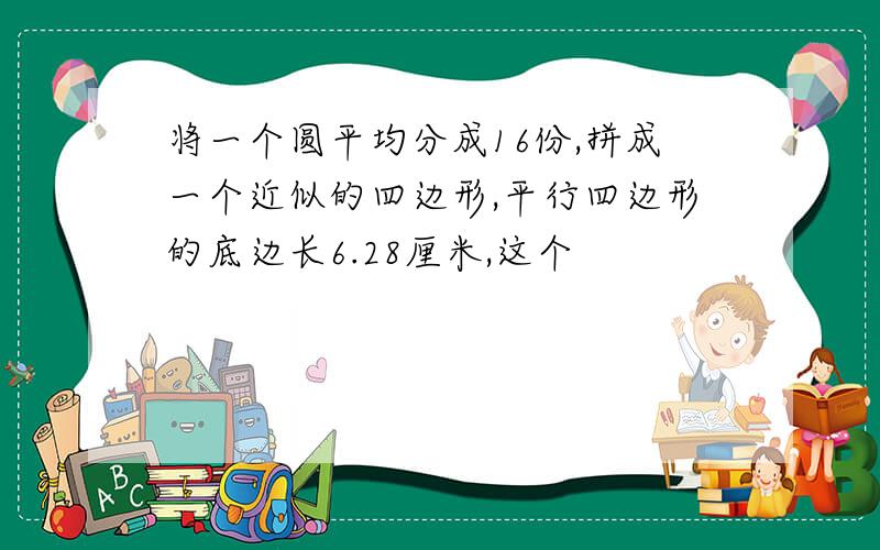 将一个圆平均分成16份,拼成一个近似的四边形,平行四边形的底边长6.28厘米,这个