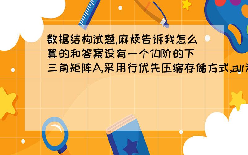 数据结构试题,麻烦告诉我怎么算的和答案设有一个10阶的下三角矩阵A,采用行优先压缩存储方式,all为第一个元素,其存储地址为1000,每个元素占一个地址单元,则a[8][5]的地址为（ ）