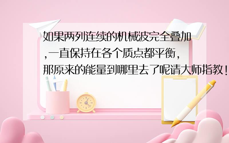 如果两列连续的机械波完全叠加,一直保持在各个质点都平衡,那原来的能量到哪里去了呢请大师指教!