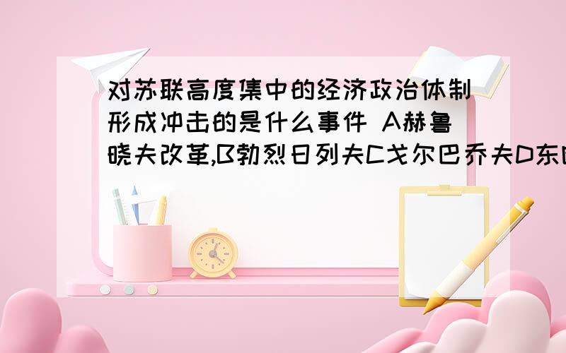 对苏联高度集中的经济政治体制形成冲击的是什么事件 A赫鲁晓夫改革,B勃烈日列夫C戈尔巴乔夫D东欧剧变