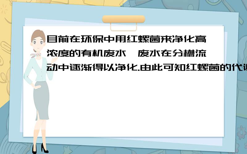 目前在环保中用红螺菌来净化高浓度的有机废水,废水在分槽流动中逐渐得以净化.由此可知红螺菌的代谢方式为(A)自养厌氧型 (B)异养需氧型(C)异养厌氧型 (D)自养需氧型不是说同化异化都是兼