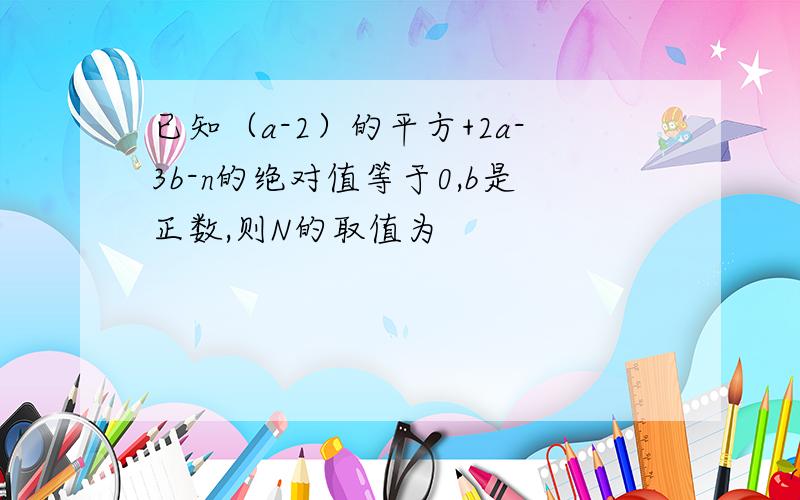 已知（a-2）的平方+2a-3b-n的绝对值等于0,b是正数,则N的取值为