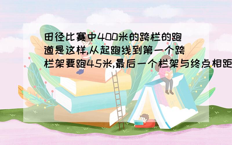 田径比赛中400米的跨栏的跑道是这样,从起跑线到第一个跨栏架要跑45米,最后一个栏架与终点相距40米,跑道上有10个栏架,相邻俩个栏架之间的跑道相等,问从第一个栏架到最后一个栏架之间有