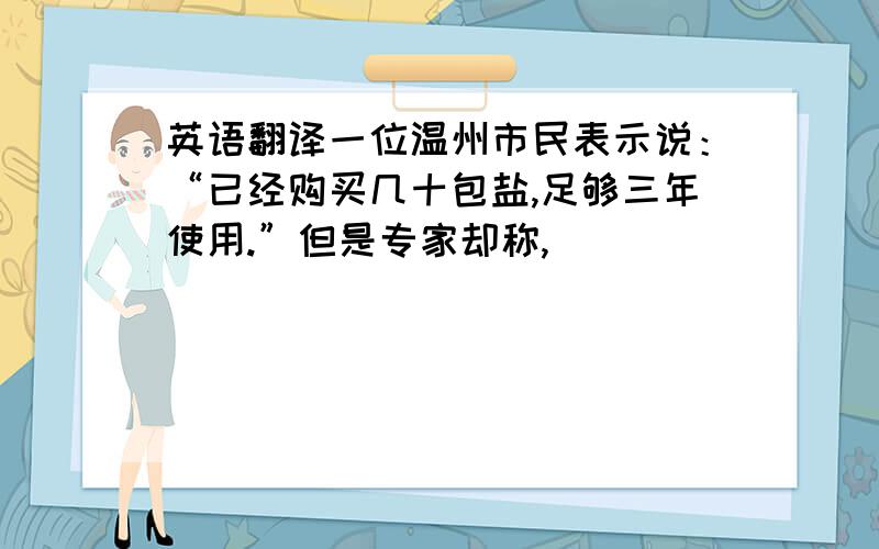 英语翻译一位温州市民表示说：“已经购买几十包盐,足够三年使用.”但是专家却称,