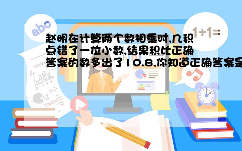 赵明在计算两个数相乘时,几积点错了一位小数,结果积比正确答案的数多出了10.8,你知道正确答案是多少?