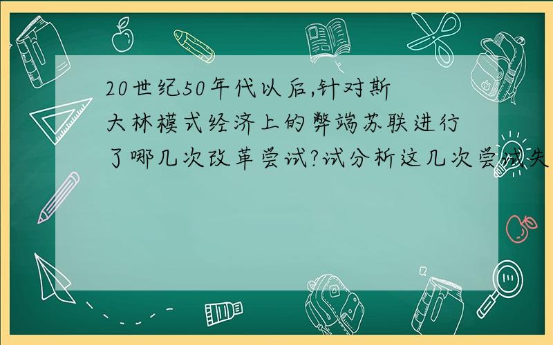 20世纪50年代以后,针对斯大林模式经济上的弊端苏联进行了哪几次改革尝试?试分析这几次尝试失败的共同...20世纪50年代以后,针对斯大林模式经济上的弊端苏联进行了哪几次改革尝试?试分析