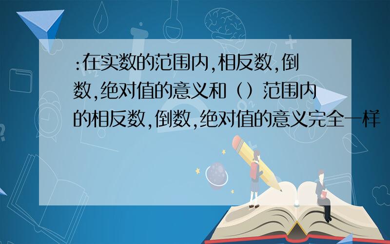 :在实数的范围内,相反数,倒数,绝对值的意义和（）范围内的相反数,倒数,绝对值的意义完全一样 ..