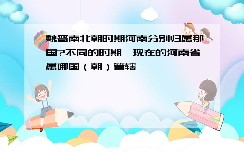 魏晋南北朝时期河南分别归属那国?不同的时期,现在的河南省属哪国（朝）管辖