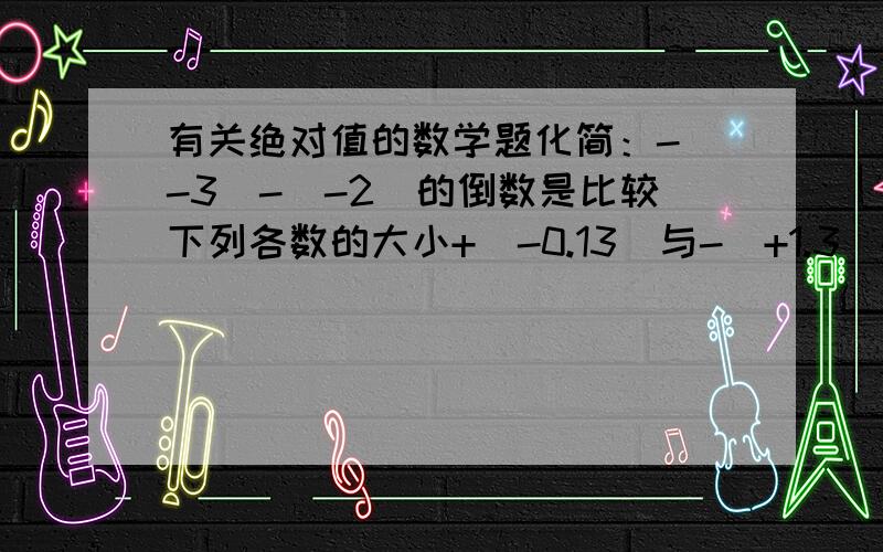 有关绝对值的数学题化简：-（-3）-|-2|的倒数是比较下列各数的大小+（-0.13）与-（+1.3）-（-1/8）与-|-1/10|