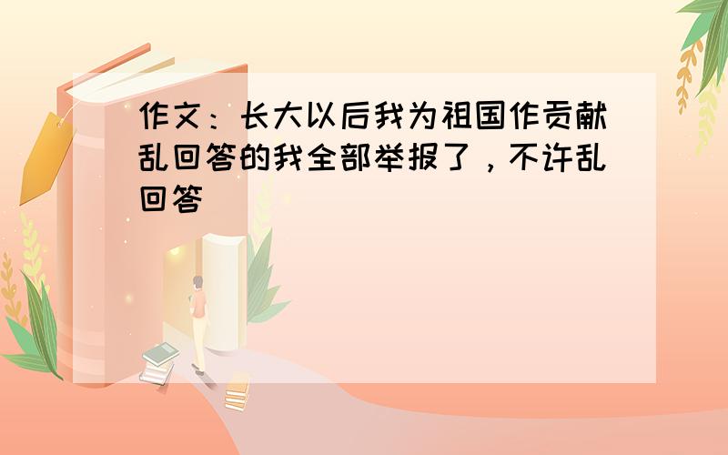 作文：长大以后我为祖国作贡献乱回答的我全部举报了，不许乱回答