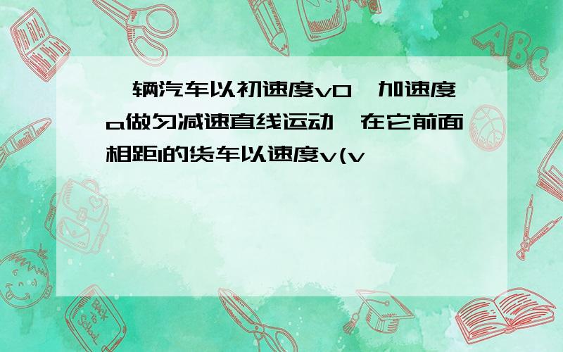 一辆汽车以初速度v0,加速度a做匀减速直线运动,在它前面相距l的货车以速度v(v