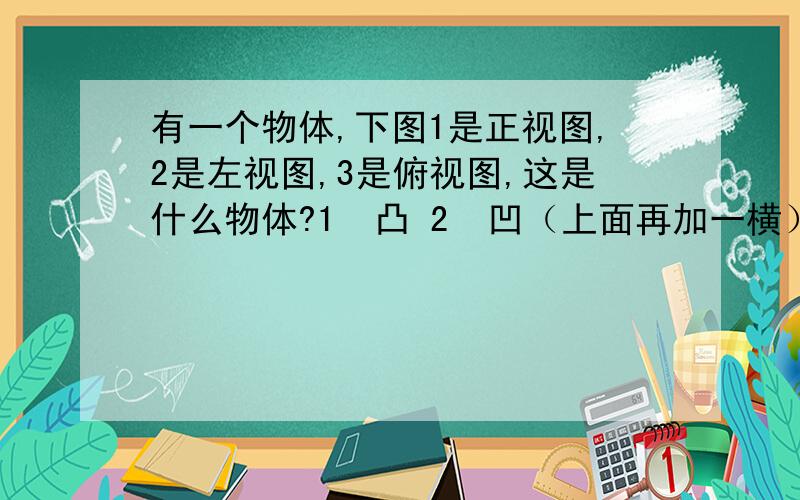 有一个物体,下图1是正视图,2是左视图,3是俯视图,这是什么物体?1  凸 2  凹（上面再加一横） 3 ○中间有两竖线