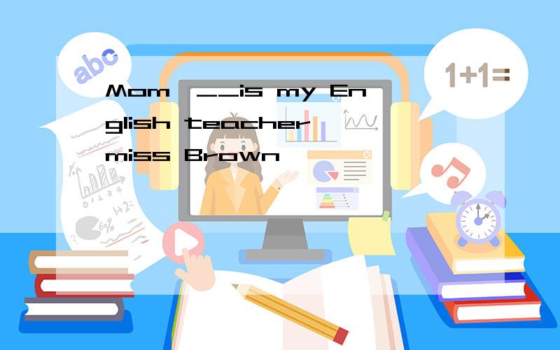 Mom,__is my English teacher,miss Brown