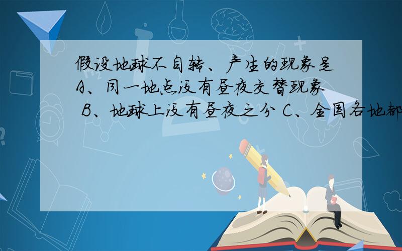 假设地球不自转、产生的现象是A、同一地点没有昼夜交替现象 B、地球上没有昼夜之分 C、全国各地都有极昼和极夜现象D、同一地方有昼夜交替现象 选哪个?我纠结了.老师说选A，给我讲了也