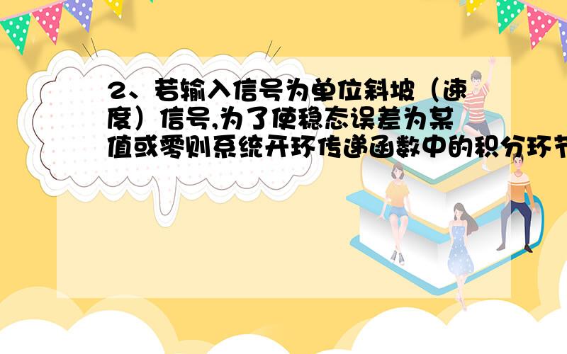 2、若输入信号为单位斜坡（速度）信号,为了使稳态误差为某值或零则系统开环传递函数中的积分环节数 应至少为顺便说下理由,