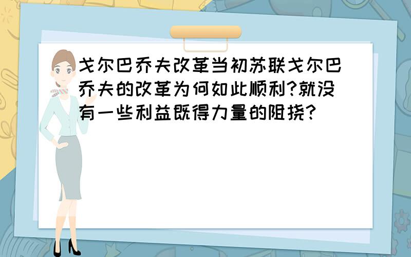 戈尔巴乔夫改革当初苏联戈尔巴乔夫的改革为何如此顺利?就没有一些利益既得力量的阻挠?