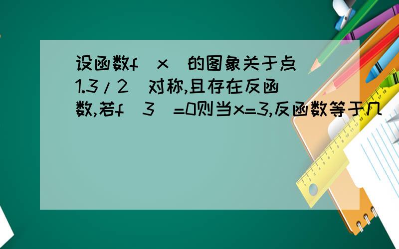 设函数f(x)的图象关于点(1.3/2)对称,且存在反函数,若f(3)=0则当x=3,反函数等于几