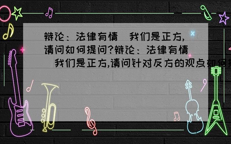 辩论：法律有情．我们是正方,请问如何提问?辩论：法律有情．我们是正方,请问针对反方的观点如何提问?（反驳他们） 请具体些．（最好问题能说1分20秒）