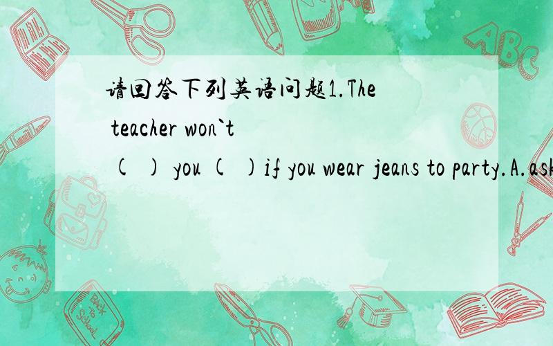 请回答下列英语问题1.The teacher won`t ( ) you ( )if you wear jeans to party.A.ask,out B.let,in C.ask,in D.let,at 2.If you want to make your English better,you must read ( )A.as many as possible B.as much as possible C.as possible as much D.a