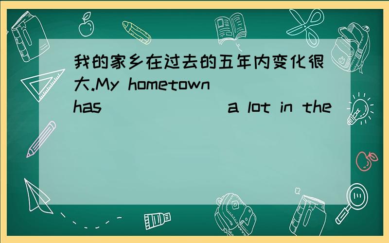 我的家乡在过去的五年内变化很大.My hometown has_______a lot in the ________five years.