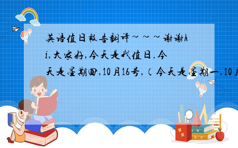 英语值日报告翻译~~~谢谢hi,大家好,今天是我值日.今天是星期四,10月16号,（今天是星期一,10月19好）今天的天气很好,再过不久就到了一个新的节气,霜降.在北方,这个时候天气应该变冷了,但是