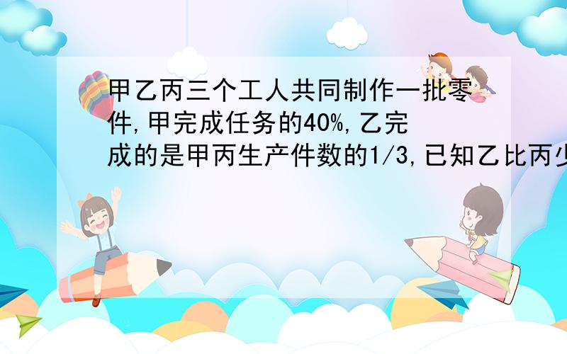 甲乙丙三个工人共同制作一批零件,甲完成任务的40%,乙完成的是甲丙生产件数的1/3,已知乙比丙少生产50个,三人各生产零件多少个?