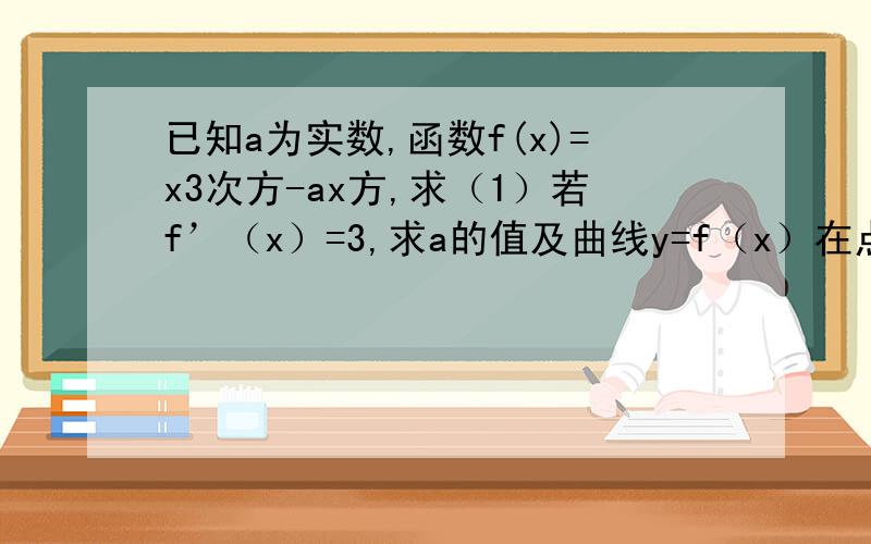 已知a为实数,函数f(x)=x3次方-ax方,求（1）若f’（x）=3,求a的值及曲线y=f（x）在点（1,f（1））处的切线方程（2）求f（x）在区间[0,2]上的最大值