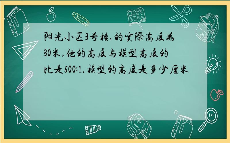 阳光小区3号楼,的实际高度为30米,他的高度与模型高度的比是500:1.模型的高度是多少厘米