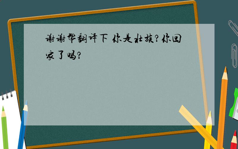 谢谢帮翻译下 你是壮族?你回家了吗?