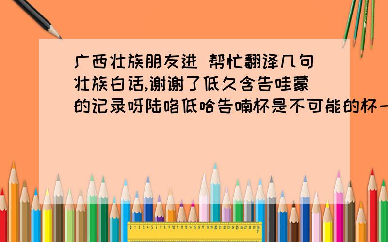 广西壮族朋友进 帮忙翻译几句壮族白话,谢谢了低久含告哇蒙的记录呀陆咯低哈告喃杯是不可能的杯一le?了捏?们?低哈即使告杯几来贼都会拉韩告 一本门良拜麽?拜米呆啊呀不拜咯告米含六低