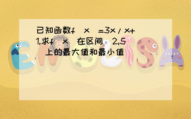 已知函数f(x)=3x/x+1,求f(x)在区间[2,5]上的最大值和最小值