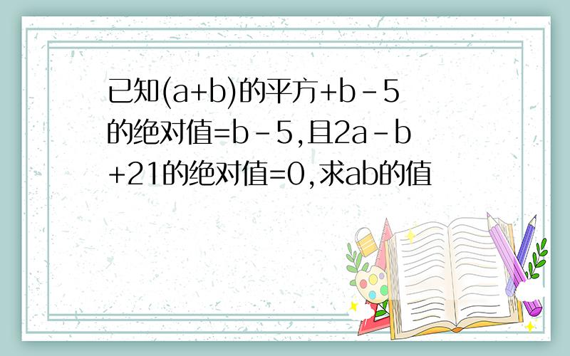 已知(a+b)的平方+b-5的绝对值=b-5,且2a-b+21的绝对值=0,求ab的值