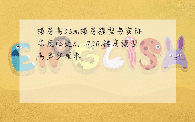 楼房高35m,楼房模型与实际高度比是5：700,楼房模型高多少厘米