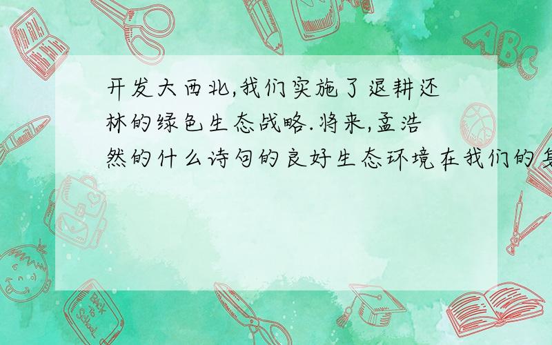 开发大西北,我们实施了退耕还林的绿色生态战略.将来,孟浩然的什么诗句的良好生态环境在我们的身边重现急