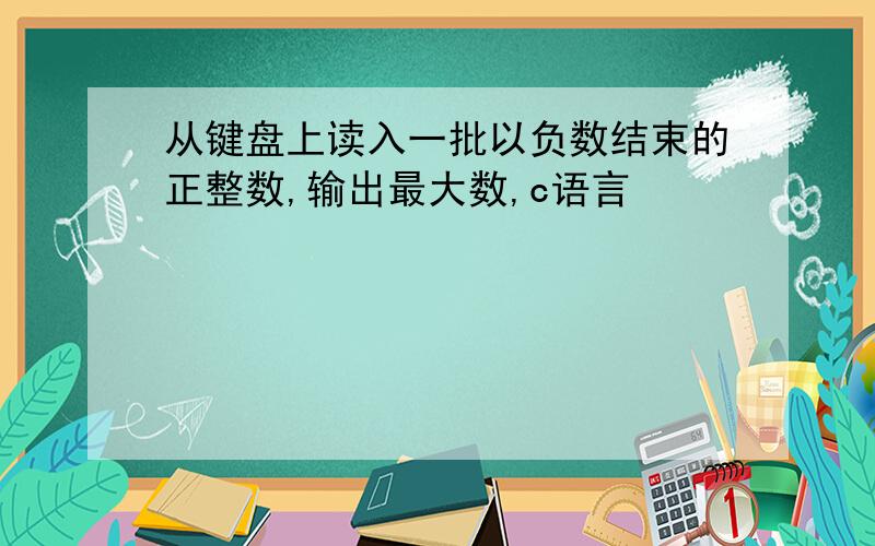 从键盘上读入一批以负数结束的正整数,输出最大数,c语言