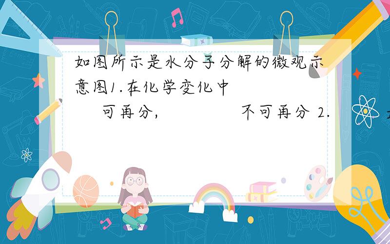 如图所示是水分子分解的微观示意图1.在化学变化中         可再分,               不可再分 2.          是化学变化中的最小粒子 3.在化学变化中                的种类、个数都不变,只是重新组合 4.水