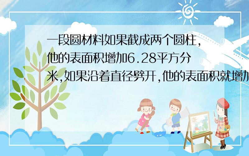 一段圆材料如果截成两个圆柱,他的表面积增加6.28平方分米,如果沿着直径劈开,他的表面积就增加80平方分米,求原来圆柱表面积?急