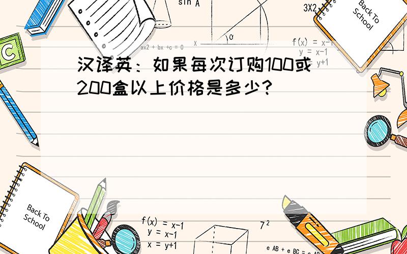 汉译英：如果每次订购100或200盒以上价格是多少?